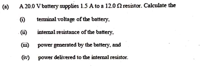 (a)
A 20.0 V battery supplies 1.5 A to a 12.0 N resistor. Calculate the
(i)
teminal voltage of the battery,
(1)
intemal resistance of the battery,
(ii)
power generated by the battery, and
(iv)
power delivered to the intenal resistor.
