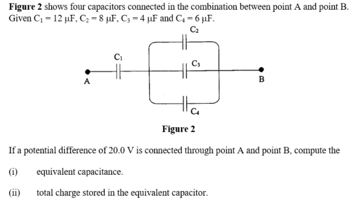 Figure 2 shows four capacitors connected in the combination between point A and point B.
Given C1 = 12 µF, C2 = 8 µF, C3 =4 µF and C4 = 6 µF.
C2
Ci
C3
A
в
Figure 2
If a potential difference of 20.0 V is connected through point A and point B, compute the
(i)
equivalent capacitance.
(ii)
total charge stored in the equivalent capacitor.
