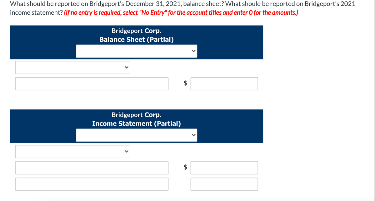 What should be reported on Bridgeport's December 31, 2021, balance sheet? What should be reported on Bridgeport's 2021
income statement? (If no entry is required, select "No Entry" for the account titles and enter O for the amounts.)
Bridgeport Corp.
Balance Sheet (Partial)
Bridgeport Corp.
Income Statement (Partial)
%24
%24
