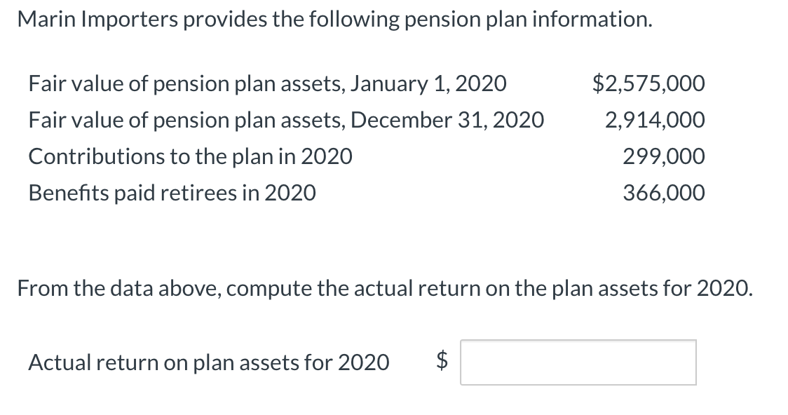 Marin Importers provides the following pension plan information.
Fair value of pension plan assets, January 1, 202O
$2,575,000
Fair value of pension plan assets, December 31, 2020
2,914,000
Contributions to the plan in 202O
299,000
Benefits paid retirees in 2020
366,000
From the data above, compute the actual return on the plan assets for 2020.
Actual return on plan assets for 2020
%24
