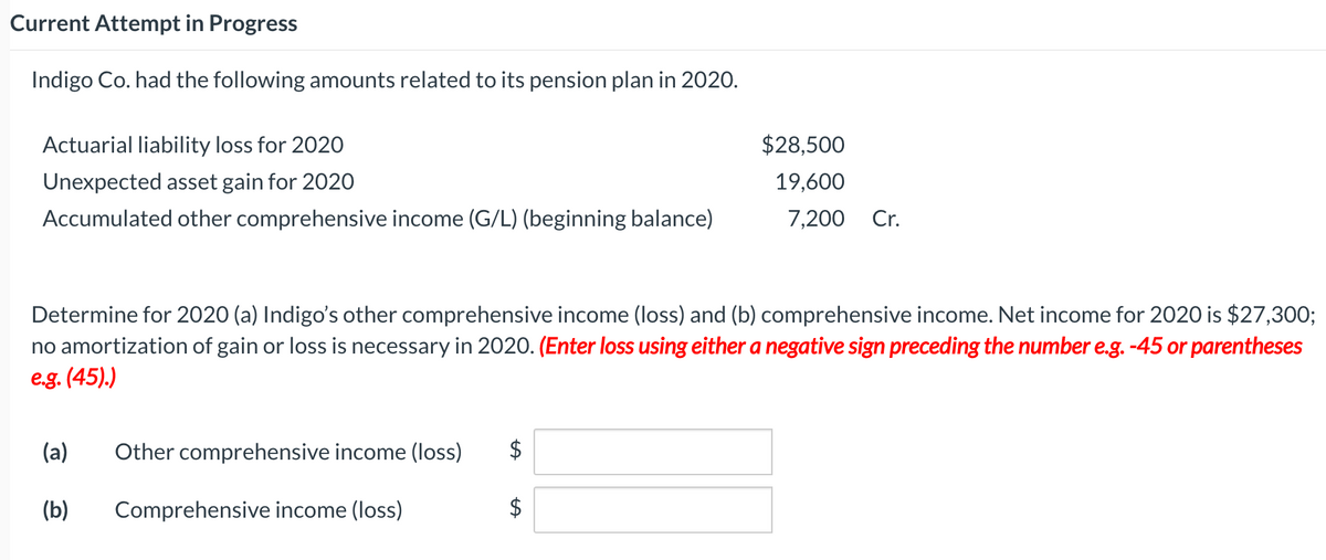 Current Attempt in Progress
Indigo Co. had the following amounts related to its pension plan in 2020.
Actuarial liability loss for 2020
$28,500
Unexpected asset gain for 2020
19,600
Accumulated other comprehensive income (G/L) (beginning balance)
7,200
Cr.
Determine for 2020 (a) Indigo's other comprehensive income (loss) and (b) comprehensive income. Net income for 2020 is $27,300;
no amortization of gain or loss is necessary in 2020. (Enter loss using either a negative sign preceding the number e.g. -45 or parentheses
e.g. (45).)
(a)
Other comprehensive income (Ioss)
$
(b)
Comprehensive income (loss)
%24
%24
