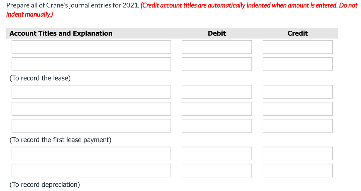 Prepare all of Crane's journal entries for 2021. (Credit account titles are automatically indented when amount is entered. Do not
indent manually.)
Account Titles and Explanation
Debit
Credit
(To record the lease)
(To record the first lease payment)
(To record depreciation)
