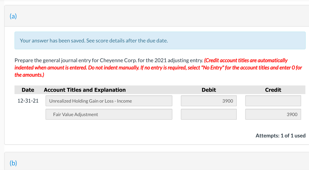 (a)
Your answer has been saved. See score details after the due date.
Prepare the general journal entry for Cheyenne Corp. for the 2021 adjusting entry. (Credit account titles are automatically
indented when amount is entered. Do not indent manually. If no entry is required, select "No Entry" for the account titles and enter O for
the amounts.)
Date
Account Titles and Explanation
Debit
Credit
12-31-21
Unrealized Holding Gain or Loss - Income
3900
Fair Value Adjustment
3900
Attempts: 1 of 1 used
(b)
