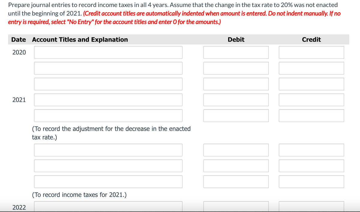 Prepare journal entries to record income taxes in all 4 years. Assume that the change in the tax rate to 20% was not enacted
until the beginning of 2021. (Credit account titles are automatically indented when amount is entered. Do not indent manually. If no
entry is required, select "No Entry" for the account titles and enter O for the amounts.)
Date Account Titles and Explanation
Debit
Credit
2020
2021
(To record the adjustment for the decrease in the enacted
tax rate.)
(To record income taxes for 2021.)
2022
