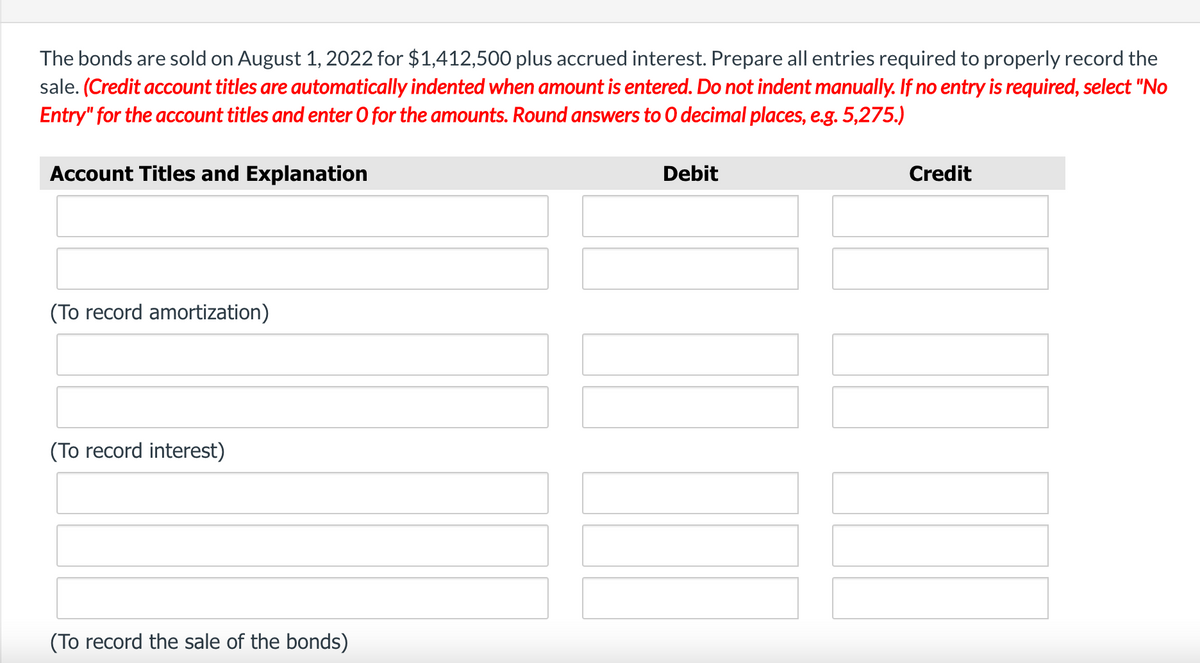 The bonds are sold on August 1, 2022 for $1,412,500 plus accrued interest. Prepare all entries required to properly record the
sale. (Credit account titles are automatically indented when amount is entered. Do not indent manually. If no entry is required, select "No
Entry" for the account titles and enter O for the amounts. Round answers to 0 decimal places, e.g. 5,275.)
Account Titles and Explanation
Debit
Credit
(To record amortization)
(To record interest)
(To record the sale of the bonds)
