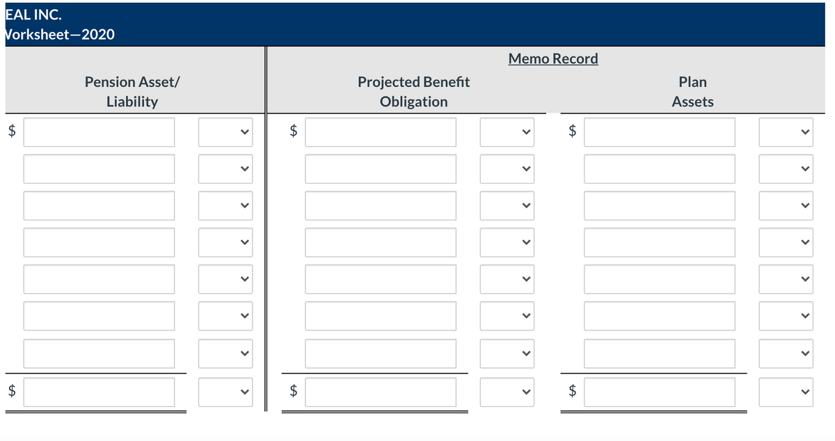 EAL INC.
Vorksheet-2020
Memo Record
Projected Benefit
Obligation
Pension Asset/
Plan
Liability
Assets
$
$
>
>
>
>
>
>
>
>
>
>
>
>
>
>
>
>
%24
%24
>
>
>
>
>
>
>
>
%24
%24
