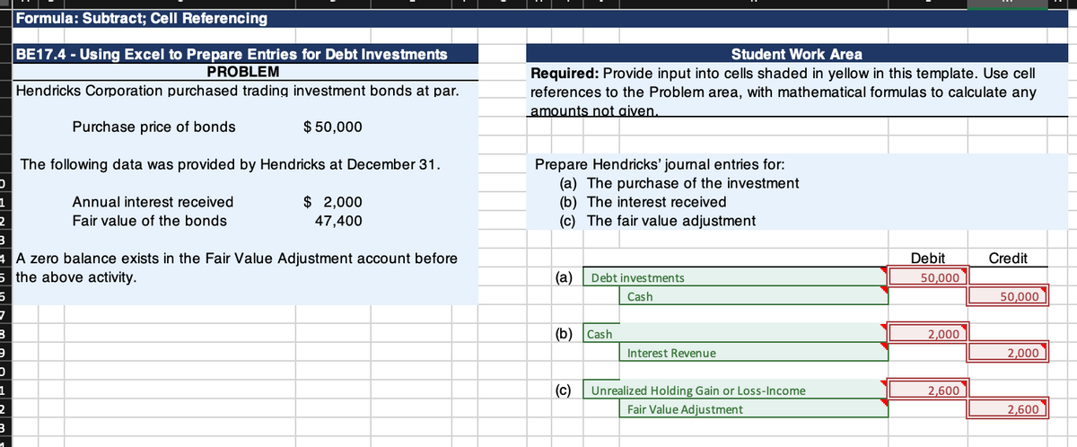 Formula: Subtract; Cell Referencing
BE17.4 - Using Excel to Prepare Entries for Debt Investments
PROBLEM
Student Work Area
Required: Provide input into cells shaded in yellow in this template. Use cell
references to the Problem area, with mathematical formulas to calculate any
amounts not given.
Hendricks Corporation purchased trading investment bonds at par.
Purchase price of bonds
$ 50,000
The following data was provided by Hendricks at December 31.
Prepare Hendricks' journal entries for:
(a) The purchase of the investment
(b) The interest received
(c) The fair value adjustment
$ 2,000
47,400
1
Annual interest received
Fair value of the bonds
4 A zero balance exists in the Fair Value Adjustment account before
5 the above activity.
Debit
Credit
(а)
Debt investments
50,000
Cash
50,000
(b) Cash
2,000
Interest Revenue
2,000
1
(c)
Unrealized Holding Gain or Loss-Income
2,600
Fair Value Adjustment
2,600
