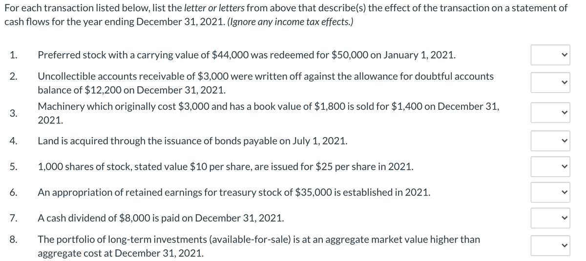 For each transaction listed below, list the letter or letters from above that describe(s) the effect of the transaction on a statement of
cash flows for the year ending December 31, 2021. (Ignore any income tax effects.)
1.
Preferred stock with a carrying value of $44,000 was redeemed for $50,000 on January 1, 2021.
Uncollectible accounts receivable of $3,000 were written off against the allowance for doubtful accounts
balance of $12,200 on December 31, 2021.
2.
Machinery which originally cost $3,000 and has a book value of $1,800 is sold for $1,400 on December 31,
3.
2021.
4.
Land is acquired through the issuance of bonds payable on July 1, 2021.
5.
1,000 shares of stock, stated value $10 per share, are issued for $25 per share in 2021.
6.
An appropriation of retained earnings for treasury stock of $35,000 is established in 2021.
7.
A cash dividend of $8,000 is paid on December 31, 2021.
8.
The portfolio of long-term investments (available-for-sale) is at an aggregate market value higher than
aggregate cost at December 31, 2021.
>
>
>
>
>
>

