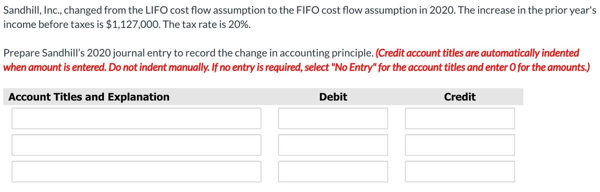 Sandhill, Inc., changed from the LIFO cost flow assumption to the FIFO cost flow assumption in 2020. The increase in the prior year's
income before taxes is $1,127,000. The tax rate is 20%.
Prepare Sandhill's 2020 journal entry to record the change in accounting principle. (Credit account titles are automatically indented
when amount is entered. Do not indent manually. If no entry is required, select "No Entry" for the account titles and enter 0 for the amounts.)
Account Titles and Explanation
Debit
Credit
