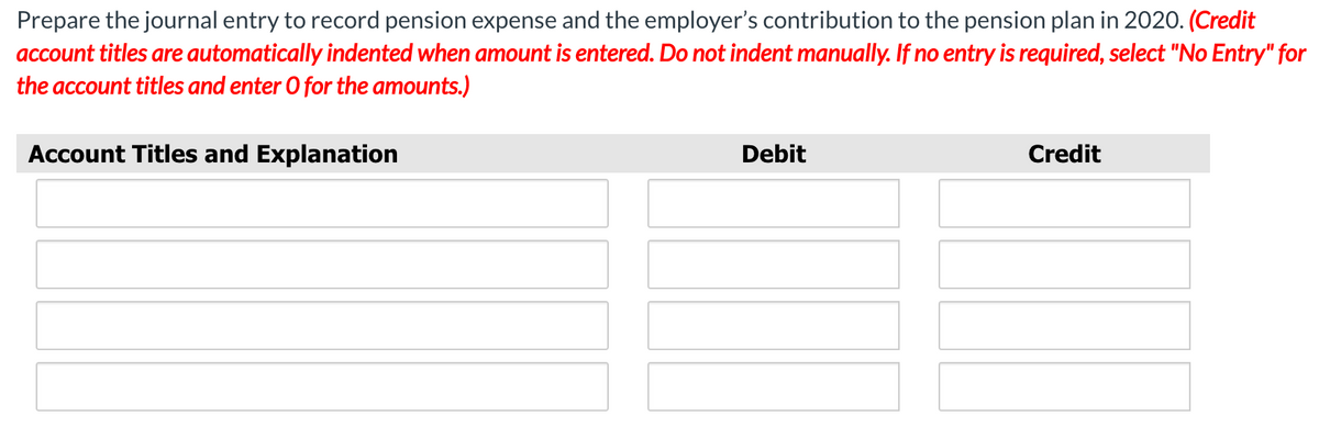 Prepare the journal entry to record pension expense and the employer's contribution to the pension plan in 2020. (Credit
account titles are automatically indented when amount is entered. Do not indent manually. If no entry is required, select "No Entry" for
the account titles and enter O for the amounts.)
Account Titles and Explanation
Debit
Credit
