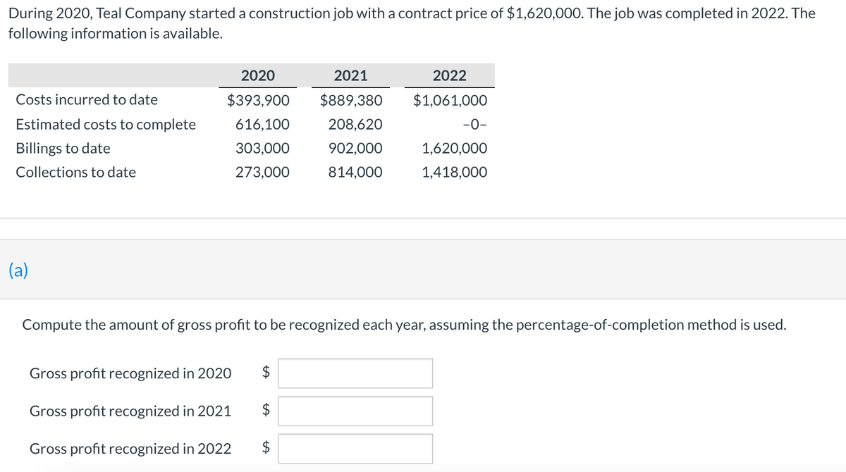 During 2020, Teal Company started a construction job with a contract price of $1,620,000. The job was completed in 2022. The
following information is available.
2020
2021
2022
Costs incurred to date
$393,900
$889,380
$1,061,000
Estimated costs to complete
616,100
208,620
-0-
Billings to date
303,000
902,000
1,620,000
Collections to date
273,000
814,000
1,418,000
(a)
Compute the amount of gross profit to be recognized each year, assuming the percentage-of-completion method is used.
Gross profit recognized in 2020
$
Gross profit recognized in 2021
$
Gross profit recognized in 2022
%24
%24
