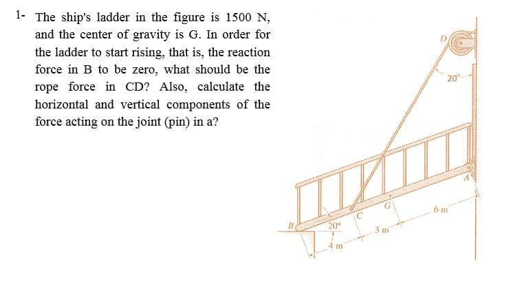 1- The ship's ladder in the figure is 1500 N,
and the center of gravity is G. In order for
the ladder to start rising, that is, the reaction
force in B to be zero, what should be the
20°-
rope force in CD? Also, calculate the
horizontal and vertical components of the
force acting on the joint (pin) in a?
6 m
20°
4 m
