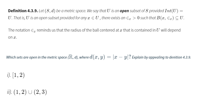 Definition 4.3.9. Let (S, d) be a metric space. We say that U is an open subset of S provided Int(U) =
U. That is, U is an open subset provided for any a E U , there exists an Ez > 0 such that B(x, Ez) C U.
The notation E, reminds us that the radius of the ball centered at æ that is contained in U will depend
on x.
Which sets are open in the metric space (IR, d), where d(x, y) = |x – y|? Explain by appealing to denition 4.3.9.
i). [1, 2)
ii). (1, 2) U (2, 3)
