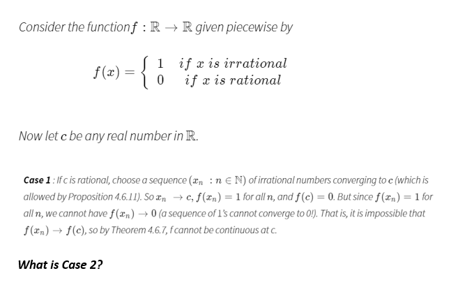 Consider the functionf : R → R given piecewise by
f (2) = { 0
1
f (x) =
if æ is irrational
if x is rational
Now let c be any real number in R.
Case 1: If c is rational, choose a sequence (xn :n € N) of irrational numbers converging to c (which is
allowed by Proposition 4.6.11). So æn → c, f(xn) = 1 for all n, and f(c) = 0. But since f(æn) = 1 for
all n, we cannot have f(xn) → 0 (a sequence of l's cannot converge to 0!). That is, it is impossible that
f(2n) → f(c), so by Theorem 4.6.7, f cannot be continuous at c.
What is Case 2?
