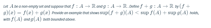 Let A be a non-empty set and suppose that f : A → Rand g : A →R. Define f + g : A → R by ( f +
g)(x) = f(x) + g(x) Provide an example that shows sup(f +g)(A) < sup f(A) + sup g(A) holds,
with f (A) and g(A) both bounded above.
