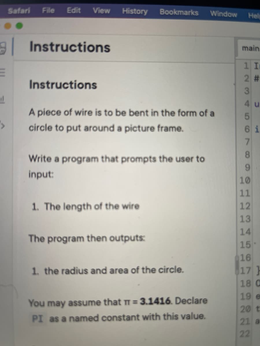 Safari
File
Edit
View
History
Bookmarks
Window
Hel
9 Instructions
main.
2 #
Instructions
4 u
A piece of wire is to be bent in the form of a
circle to put around a picture frame.
6 i
7.
8.
Write a program that prompts the user to
input:
10
11
12
13
14
15
16
17}
1. The length of the wire
The program then outputs:
1. the radius and area of the circle.
18 C
19 e
You may assume that T= 3.1416. Declare
20 t
PI as a named constant with this value.
21 a
22
1234
