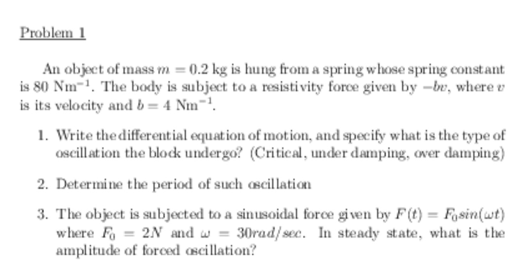 Problem 1
An object of mass rm = 0.2 kg is hung from a spring whose spring constant
is 80 Nm-1. The body is subject to a resistivity force given by –bv, where v
is its velocity and b = 4 Nm¯'.
1. Write the differential equation of motion, and specify what is the type of
oscillation the block undergo? (Critical, under damping, over damping)
2. Determine the period of such oscillation
3. The object is subjected to a sinusoidal force given by F(t) = Fasin(wt)
where Fo
amplitude of forced ascillation?
2N and w = 30rad/sec. In steady state, what is the
%3D
