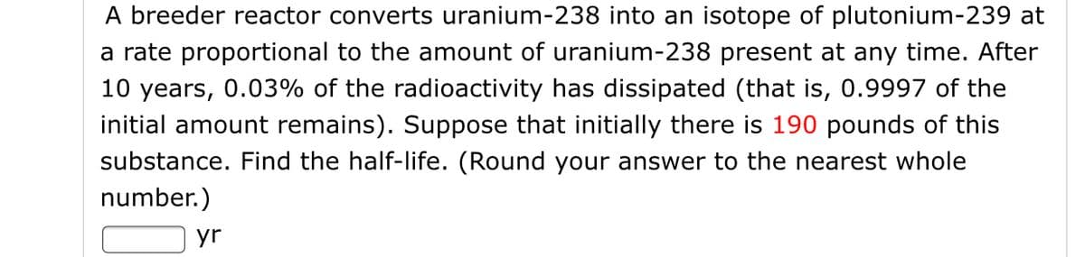 A breeder reactor converts uranium-238 into an isotope of plutonium-239 at
a rate proportional to the amount of uranium-238 present at any time. After
10 years, 0.03% of the radioactivity has dissipated (that is, 0.9997 of the
initial amount remains). Suppose that initially there is 190 pounds of this
substance. Find the half-life. (Round your answer to the nearest whole
number.)
yr
