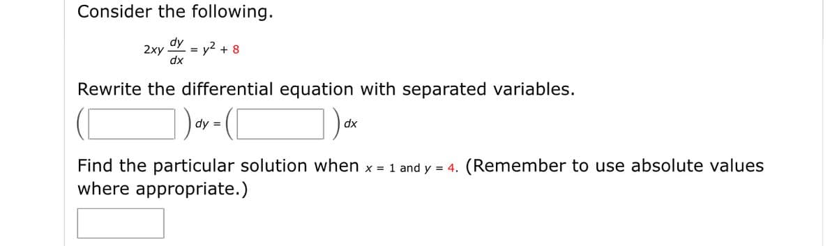 Consider the following.
dy
2ху
= y2 + 8
dx
Rewrite the differential equation with separated variables.
dy =
dx
Find the particular solution when x = 1 and y = 4. (Remember to use absolute values
where appropriate.)
