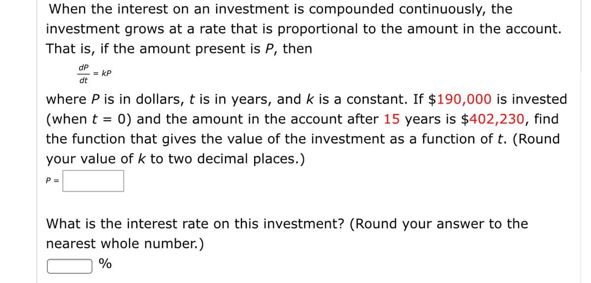 When the interest on an investment is compounded continuously, the
investment grows at a rate that is proportional to the amount in the account.
That is, if the amount present is P, then
dP
= kP
dt
where P is in dollars, t is in years, and k is a constant. If $190,000 is invested
(when t = 0) and the amount in the account after 15 years is $402,230, find
the function that gives the value of the investment as a function of t. (Round
your value of k to two decimal places.)
P =
What is the interest rate on this investment? (Round your answer to the
nearest whole number.)
%
