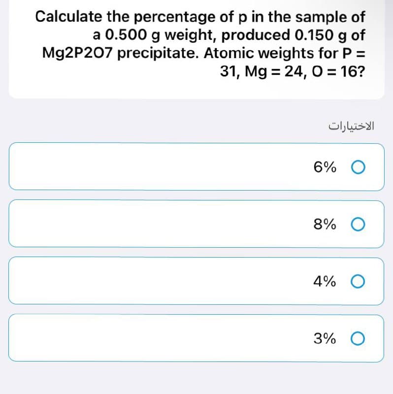 Calculate the percentage of p in the sample of
a 0.500 g weight, produced 0.150 g of
Mg2P207 precipitate. Atomic weights for P =
31, Mg = 24, O = 16?
الاختيارات
6% O
8% O
4% O
3% O