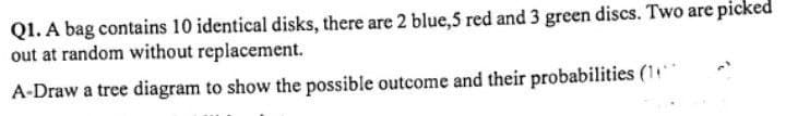 Q1. A bag contains 10 identical disks, there are 2 blue,5 red and 3 green discs. Two are picked
out at random without replacement.
A-Draw a tree diagram to show the possible outcome and their probabilities (1)