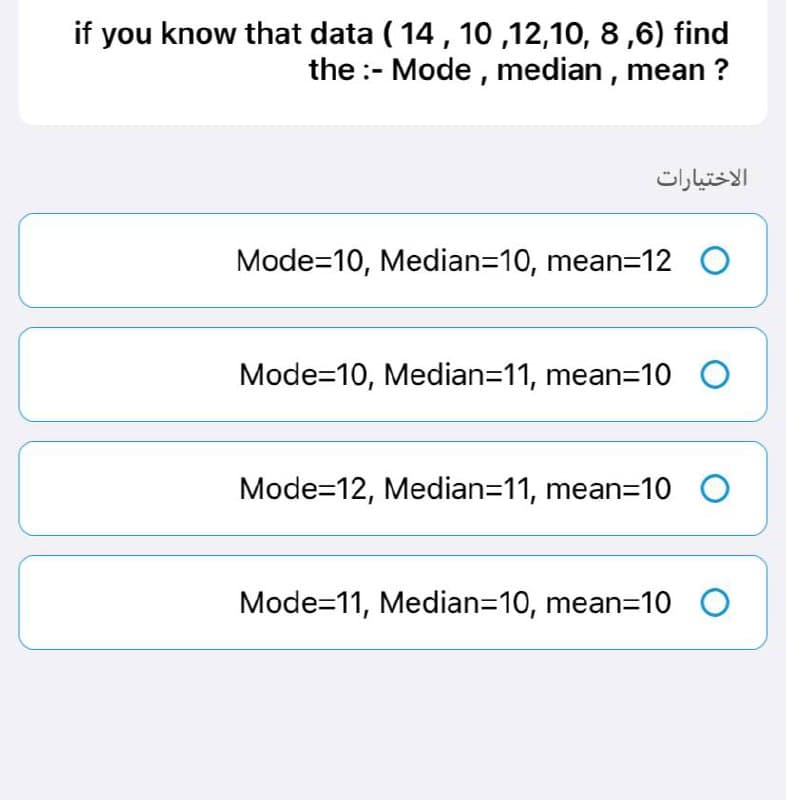 if you know that data ( 14, 10,12,10, 8,6) find
the :- Mode, median, mean?
Mode=10, Median=10, mean=12 O
Mode=10, Median=11, mean=10 O
Mode=12, Median=11, mean=10 O
Mode=11, Median=10, mean=10 O
الاختيارات