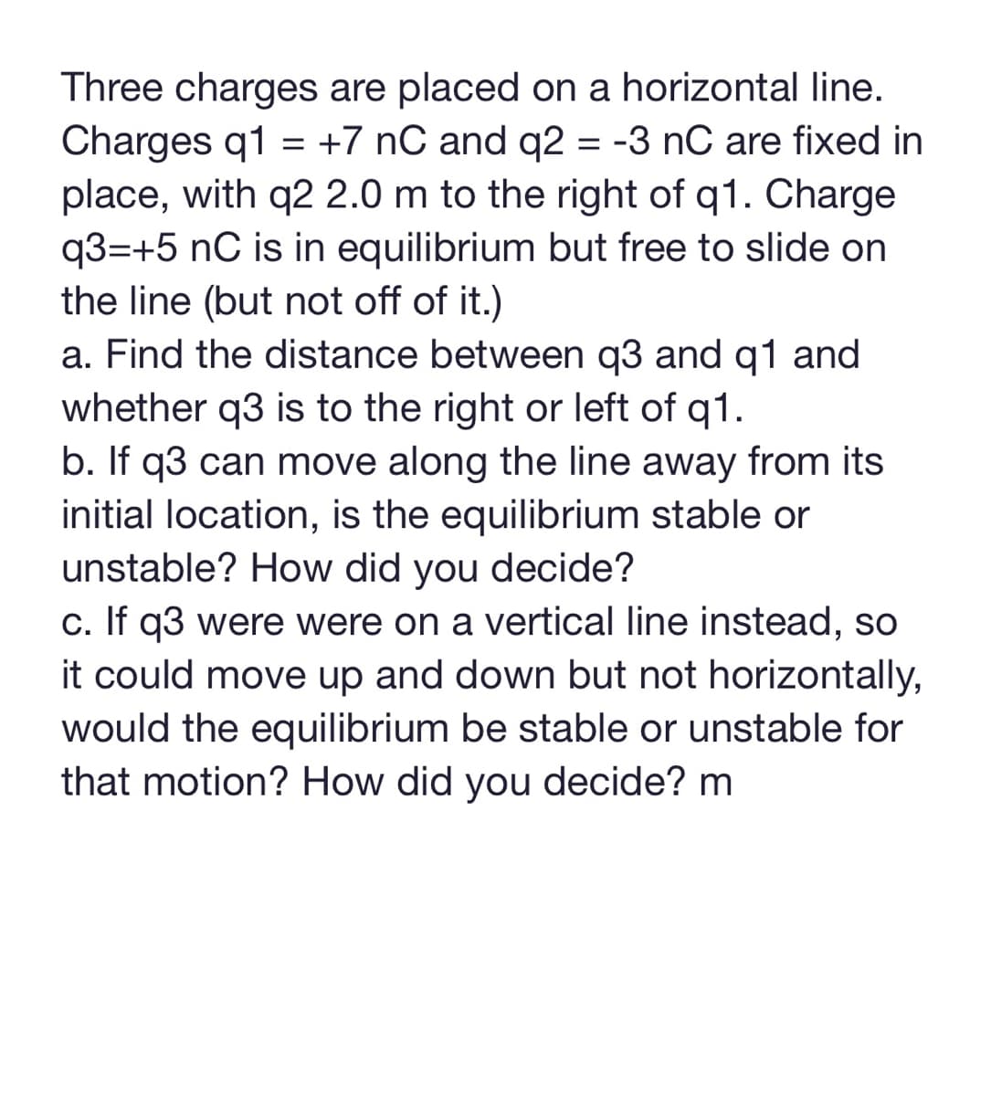 Three charges are placed on a horizontal line.
Charges q1 = +7 nC and q2 = -3 nC are fixed in
place, with q2 2.0 m to the right of q1. Charge
q3=+5 nC is in equilibrium but free to slide on
the line (but not off of it.)
a. Find the distance between q3 and q1 and
whether q3 is to the right or left of q1.
b. If q3 can move along the line away from its
initial location, is the equilibrium stable or
unstable? How did you decide?
c. If q3 were were on a vertical line instead, so
it could move up and down but not horizontally,
would the equilibrium be stable or unstable for
that motion? How did you decide? m