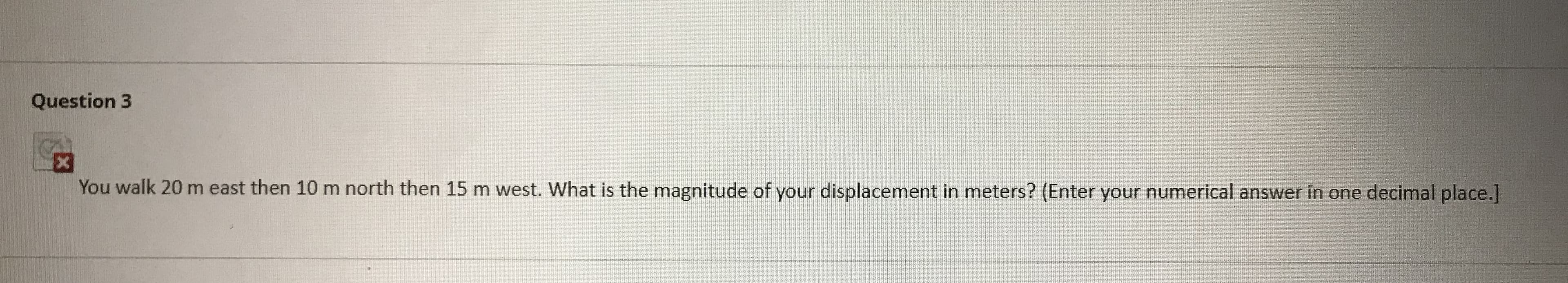 You walk 20 m east then 10 m north then 15 m west. What is the magnitude of your displacement in meters? (Enter your numerical answer in one decimal place.]
