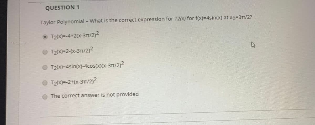 QUESTION 1
Taylor Polynomial - What is the correct expression for T2(X) for f(x)=4sin(x) at X03TT/2?
T2(x)=-4+2(x-3T/2)2
O T2x)-2-(x-3m/2)2
T2(x)=4sin(x)-4cos(x)(x-31/2)2
O T2(X)=-2+(x-3TT/2)2
The correct answer is not provided
