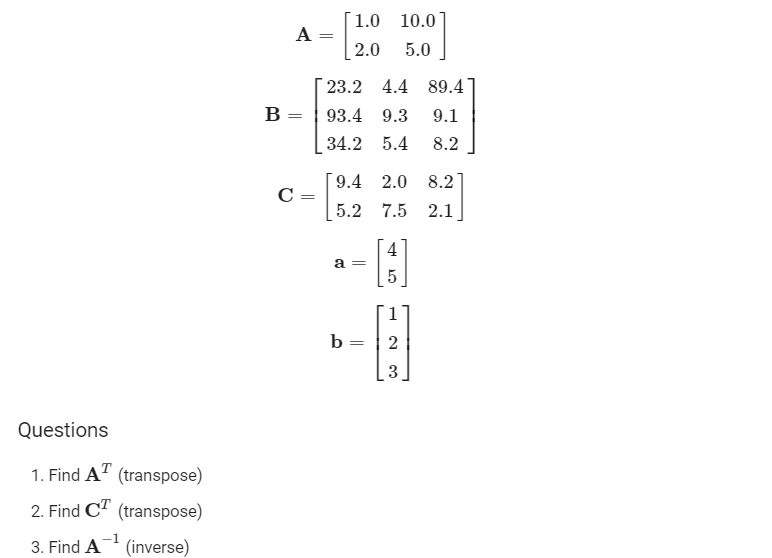 [1.0 10.0
A
2.0
5.0
23.2 4.4 89.4
B =
93.4 9.3
9.1
34.2 5.4
8.2
[9.4 2.0
8.2
C =
5.2 7.5 2.1
a =
5
1
b =
2
Questions
1. Find A" (transpose)
2. Find C" (transpose)
3. Find A
(inverse)
