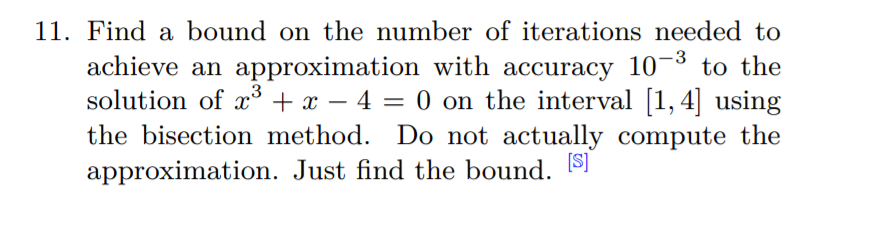 11. Find a bound on the number of iterations needed to
achieve an approximation with accuracy 10¬3 to the
solution of x + x – 4 = 0
the bisection method. Do not actually compute the
0 on the interval [1,4] using
-
approximation. Just find the bound. SI

