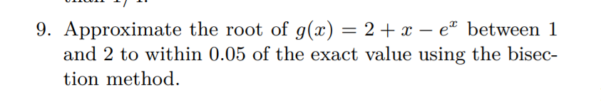 9. Approximate the root of g(x) = 2+ x – e* between 1
and 2 to within 0.05 of the exact value using the bisec-
tion method.
