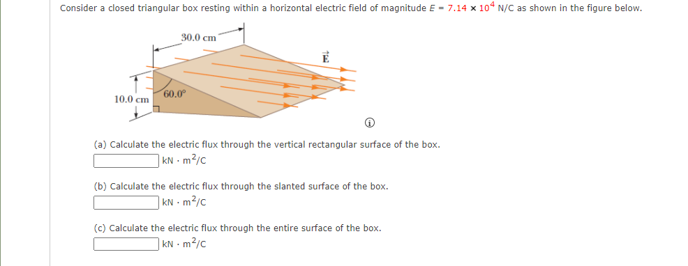 Consider a closed triangular box resting within a horizontal electric field of magnitude E = 7.14 x 104 N/C as shown in the figure below.
30.0 cm
60.0°
10.0 cm
(a) Calculate the electric flux through the vertical rectangular surface of the box.
| kN - m²/c
(b) Calculate the electric flux through the slanted surface of the box.
kN - m2/c
(c) Calculate the electric flux through the entire surface of the box.
| kN - m²/c
