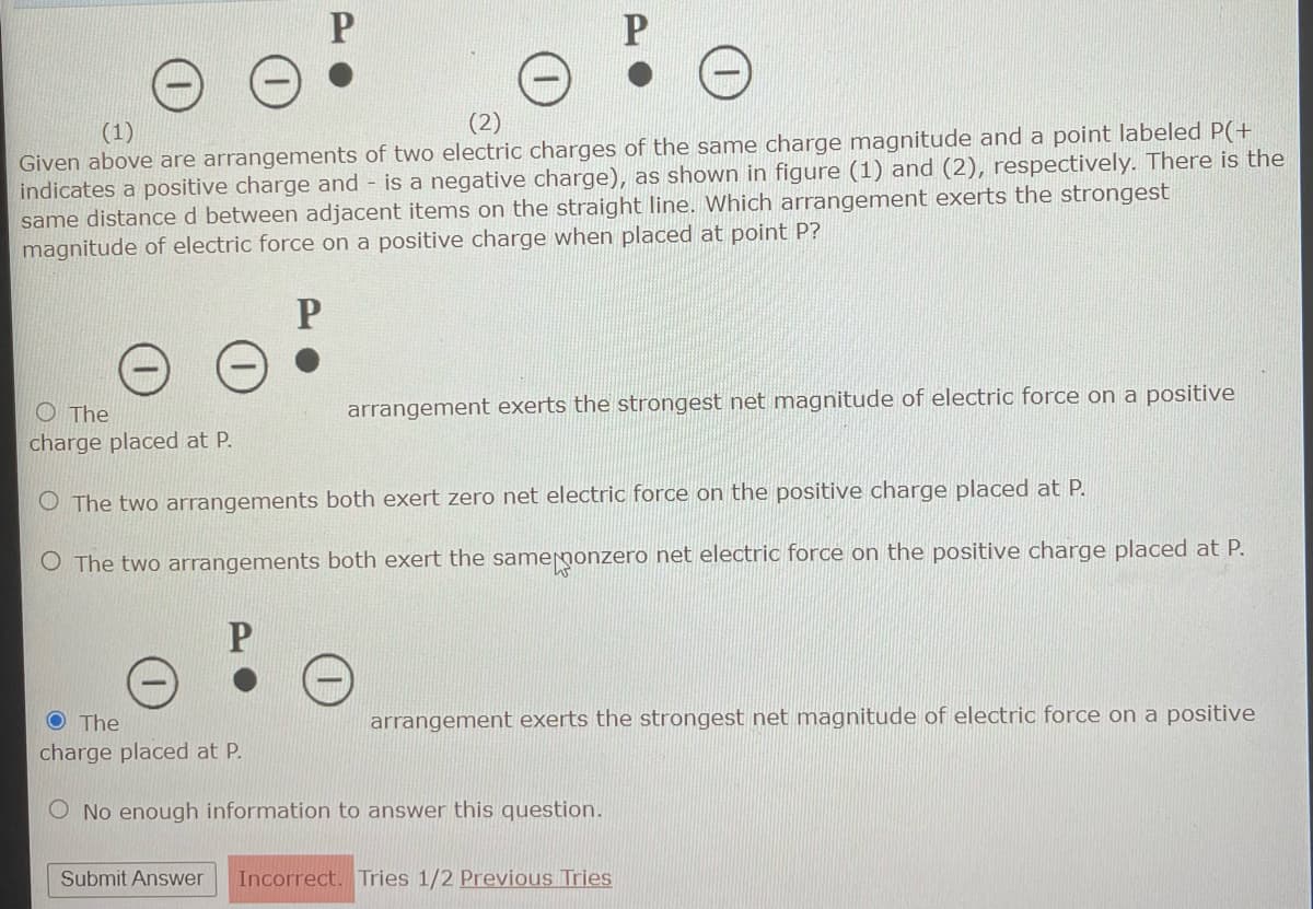 (1)
Given above are arrangements of two electric charges of the same charge magnitude and a point labeled P(+
indicates a positive charge and is a negative charge), as shown in figure (1) and (2), respectively. There is the
same distance d between adjacent items on the straight line. Which arrangement exerts the strongest
magnitude of electric force on a positive charge when placed at point P?
P
O The
charge placed at P.
P
arrangement exerts the strongest net magnitude of electric force on a positive
The two arrangements both exert zero net electric force on the positive charge placed at P.
O The two arrangements both exert the same ponzero net electric force on the positive charge placed at P.
P
O The
charge placed at P.
O No enough information to answer this question.
arrangement exerts the strongest net magnitude of electric force on a positive
Submit Answer Incorrect. Tries 1/2 Previous Tries