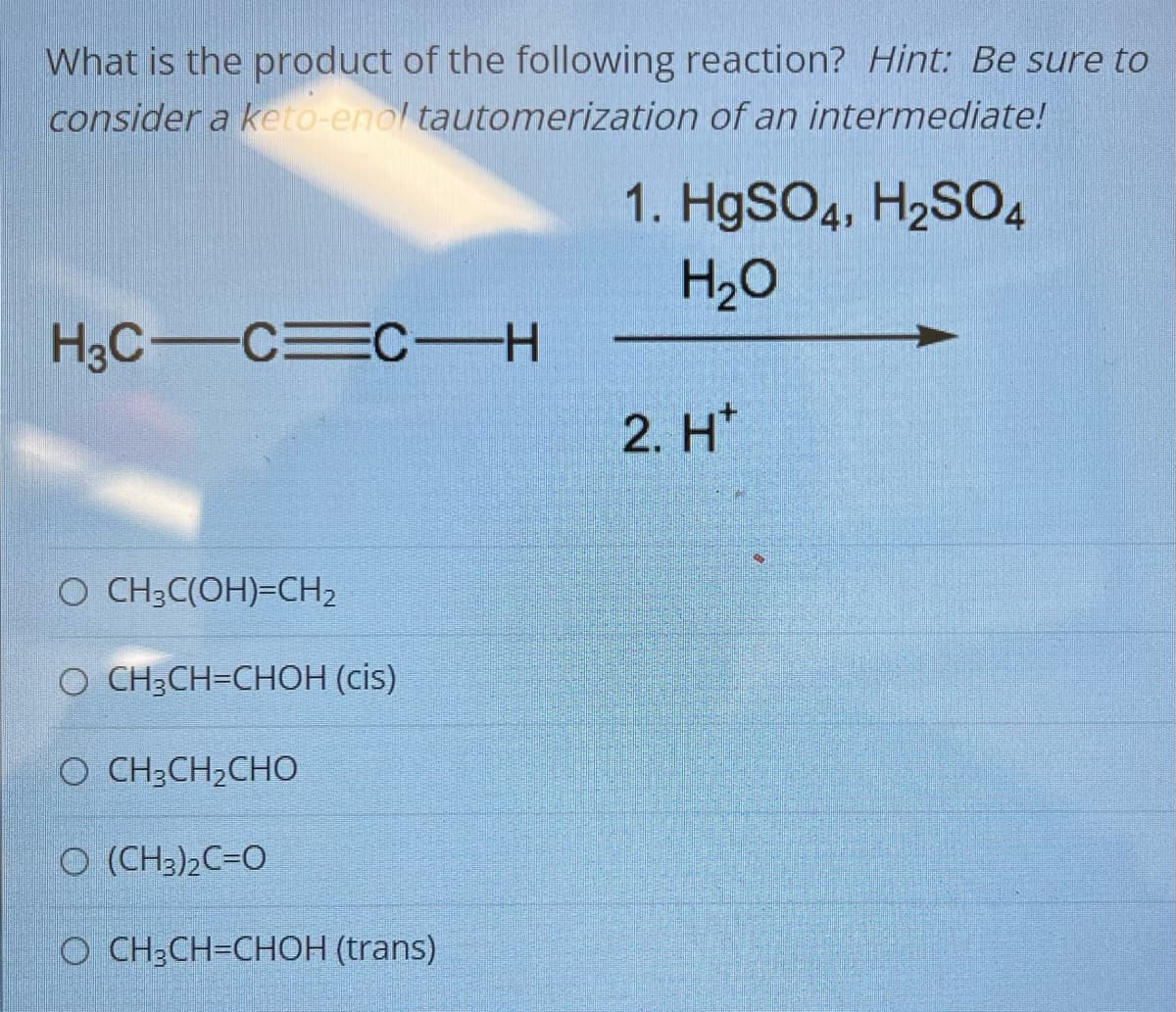 What is the product of the following reaction? Hint: Be sure to
consider a keto-enol tautomerization of an intermediate!
H3C C C-H
O CH3C(OH)=CH₂
O CH₂CH=CHOH (cis)
O CH3CH2CHO
O (CH3)2C=O
O CH₂CH=CHOH (trans)
1. HgSO4, H₂SO4
H₂O
2. H*