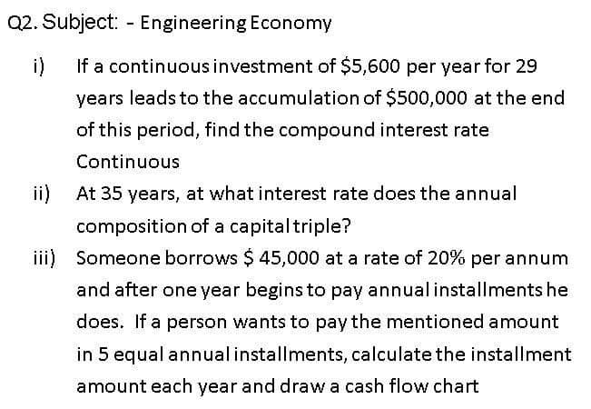 Q2. Subject: - Engineering Economy
i)
If a continuousinvestment of $5,600 per year for 29
years leads to the accumulation of $500,000 at the end
of this period, find the compound interest rate
Continuous
ii)
At 35 years, at what interest rate does the annual
composition of a capitaltriple?
iii) Someone borrows $ 45,000 at a rate of 20% per annum
and after one year begins to pay annual installments he
does. If a person wants to pay the mentioned amount
in 5 equal annual installments, calculate the installment
amount each year and draw a cash flow chart
