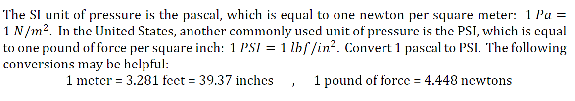 The SI unit of pressure is the pascal, which is equal to one newton per square meter: 1 Pa =
1 N/m?. In the United States, another commonly used unit of pressure is the PSI, which is equal
to one pound of force per square inch: 1 PSI
conversions may be helpful:
1 lbf/in?. Convert 1 pascal to PSI. The following
1 meter = 3.281 feet = 39.37 inches
1 pound of force = 4.448 newtons

