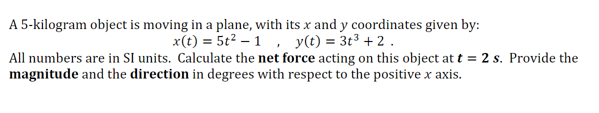 A 5-kilogram object is moving in a plane, with its x and y coordinates given by:
x(t) = 5t2?
1 ,
y(t) = 3t3 + 2 .
All numbers are in SI units. Calculate the net force acting on this object at t = 2 s. Provide the
magnitude and the direction in degrees with respect to the positive x axis.
