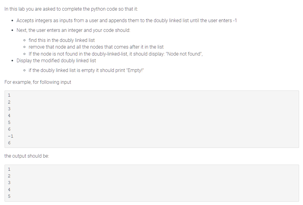 In this lab you are asked to complete the python code so that it:
• Accepts integers as inputs from a user and appends them to the doubly linked list until the user enters -1
• Next, the user enters an integer and your code should:
o find this in the doubly linked list
o remove that node and all the nodes that comes after it in the list
1
For example, for following input
GAWN
5
o If the node is not found in the doubly-linked-list, it should display: "Node not found",
• Display the modified doubly linked list
6
-1
6
o if the doubly linked list is empty it should print "Empty!"
SIA WNH
the output should be: