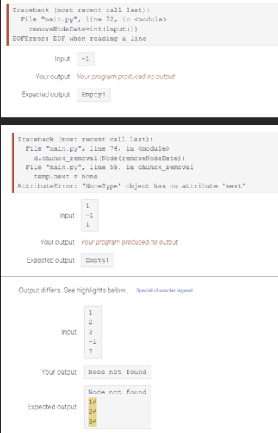 Traceback (most recent call last):
File "main.py", line 72, in <module>
removeNodeDate-int (input ())
EOFError: EOF when reading a line
Input
Your output Your program produced no output
Expected output
Traceback (most recent call last):
File "main.py", line 74, in <module>
d. chunck_removal (Node (removeNodeDate))
File "main.py", line 59, in chunck_removal
temp.next = None
AttributeError: 'NoneType' object has no attribute 'next'
Input
Empty!
1
Your output Your program produced no output
Expected output Empty!
Input
Output differs. See highlights below. Special character legend
Your output
1
Expected output
1
1937
2
-1
7
Node not found
Node not found
14
24