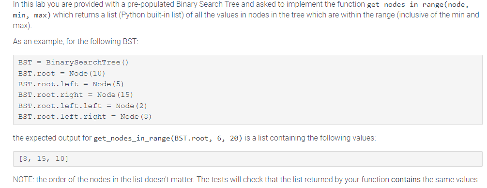 In this lab you are provided with a pre-populated Binary Search Tree and asked to implement the function get_nodes_in_range (node,
min, max) which returns a list (Python built-in list) of all the values in nodes in the tree which are within the range (inclusive of the min and
max).
As an example, for the following BST:
BST = BinarySearchTree ()
BST.root = Node (10)
BST.root.left = Node (5)
BST.root.right = Node (15)
BST.root.left.left = Node (2)
BST.root.left.right = Node (8)
the expected output for get_nodes_in_range (BST.root, 6, 20) is a list containing the following values:
[8, 15, 10]
NOTE: the order of the nodes in the list doesn't matter. The tests will check that the list returned by your function contains the same values