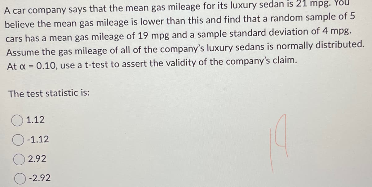 A car company says that the mean gas mileage for its luxury sedan is 21 mpg. You
believe the mean gas mileage is lower than this and find that a random sample of 5
cars has a mean gas mileage of 19 mpg and a sample standard deviation of 4 mpg.
Assume the gas mileage of all of the company's luxury sedans is normally distributed.
At α = 0.10, use a t-test to assert the validity of the company's claim.
The test statistic is:
1.12
-1.12
2.92
-2.92
