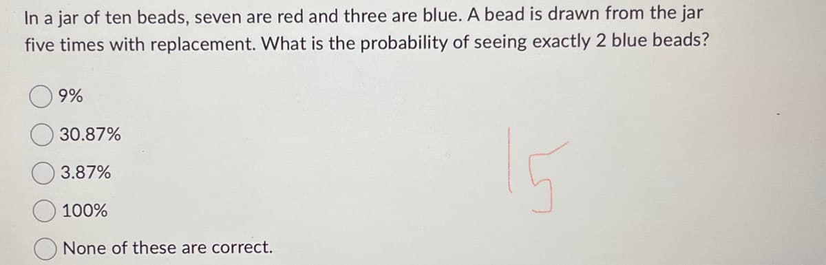 In a jar of ten beads, seven are red and three are blue. A bead is drawn from the jar
five times with replacement. What is the probability of seeing exactly 2 blue beads?
15
9%
30.87%
3.87%
100%
None of these are correct.