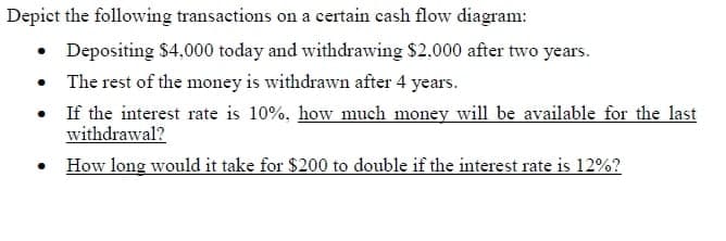 Depict the following transactions on a certain cash flow diagram:
• Depositing $4,000 today and withdrawing $2,000 after two years.
• The rest of the money is withdrawn after 4 years.
• If the interest rate is 10%, how much money will be available for the last
withdrawal?
• How long would it take for $200 to double if the interest rate is 12%?
