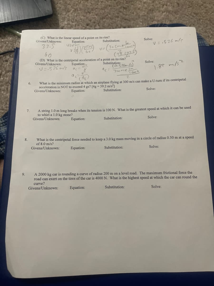 (C) What is the linear speed of a point on its rim?
Equation:
VEri
Givens/Unknown:
Substitution:
Solve:
33.5
V = .526 m/s
V
(D) What is the centripetal acceleration of a point on its rim?
Substitution:
(0.526em (5)
Givens/Unknown:
Equation:
Solve:
1.8t m/s2
T Ooch
What is the minimum radius at which an airplane flving at 300 m/s can make a U-turn if its centripetal
acceleration is NOT to exceed 4 gs? [4g = 39.2 m/s?]
Givens/Unknown:
6.
Equation:
Substitution:
Solve:
7.
A string 1.0 m long breaks when its tension is 100 N. What is the greatest speed at which it can be used
to whirl a 1.0 kg stone?
Givens/Unknown:
Equation:
Substitution:
Solve:
8.
What is the centripetal force needed to keep a 3.0 kg mass moving in a circle of radius 0.50 m at a speed
of 8.0 m/s?
Givens/Unknown:
Equation:
Substitution:
Solve:
A 2000 kg car is rounding a curve of radius 200 m on a level road. The maximum frictional force the
road can exert on the tires of the car is 4000 N. What is the highest speed at which the car can round the
curve?
Givens/Unknown:
9.
Equation:
Substitution:
Solve:
