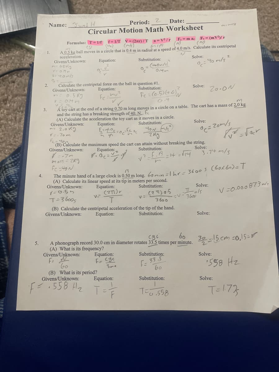 Name: wnl lH
Period:
Date:
Circular Motion Math Worksheet
f= 1/T V= (2ar) / T a = V² /r
(He)
Fe = m ac Fe = (mV²)/ r
(N)
Formulas: T= 1/f
(N)
A 0.5 kg ball moves in a circle that is 0.4 m in radius at a speed of 4.0 m/s. Calculate its centripetal
acceleration.
Givens/Unknown:
m: 05K
1.
Equation:
Substitution:
Solve:
= to m/s
0.4m
Calculate the centripetal force on the ball in question #1
Equation:
2.
Givens/Unknown:
Substitution:
Solve:
Zo.ON
0.5 KJ
0.4m
FC
6.4
A toy cárt at the end of a string 0.70 m long moves in a circle on a table. The cart has a mass of 2.0 kg
and the string has a breaking strength of 40. N. Fe
(A) Calculate the acceleration the toy cart as it moves in a circle.
Givens/Unknown:
m- 2.0 K9
r. 70 m
3.
Equation:
Substitution:
Solve:
ton m/s
zkg
°c= Zom/s
(B) Calculate the maximum speed the cart can attain without breaking the string.
Givens/Unknown:
Equation:
Solve:
3.74 m/5
Substitution:
= 14 =V14
mass = ZKg
Fc =40N
inute hand of a large clock is 0, 50 m long 6ai -K- 3600s (60k60)=
Givens/Unknown:
(=0.55
4.
(A) Calculate its linear speed at its tip in meters per second.
Equation:
Substitution:
Solve:
(27))r
V-
(2 T) 0.5
3 60 0
(B) Calculate the centripetal acceleration of the tip of the hand.
II nls
V- 3600
V=0.000873aro
T-36005
Givens/Unknown:
Equation:
Substitution:
Solve:
60
A phonograph record 30.0 cm in diameter rotates 33.5 times per minute.
cyc
32-15 cm co,15-
5.
(A) What is its frequency?
Equation:
E- Cyc
Givens/Unknown:
Substitution:
Solve:
E- 33.5
60
'558 Hz
Time
(B) What is its period?
Givens/Unknown:
Equation:
Substitution:
Solve:
F.558 Hz
TE173

