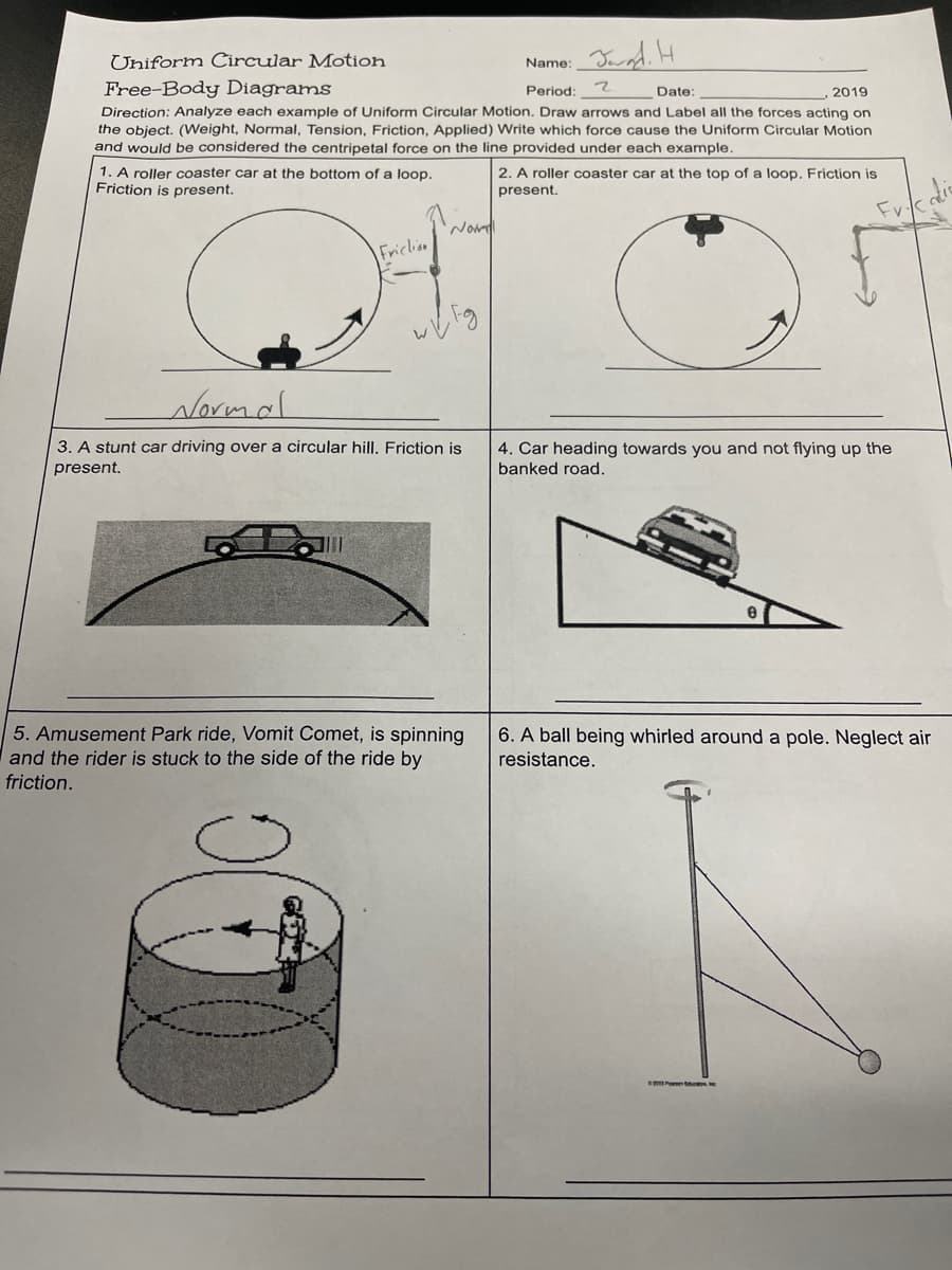 Uniform Circular Motion
Name:
Free-Body Diagrams
Period:
マ
Date:
2019
Direction: Analyze each example of Uniform Circular Motion. Draw arrows and Label all the forces acting on
the object. (VWeight, Normal, Tension, Friction, Applied) Write which force cause the Uniform Circular Motion
and would be considered the centripetal force on the line provided under each example.
1. A roller coaster car at the bottom of a loop.
Friction is present.
2. A roller coaster car at the top of a loop. Friction is
present.
Fv
Nom
Friclion
Normal
3. A stunt car driving over a circular hill. Friction is
present.
4. Car heading towards you and not flying up the
banked road.
5. Amusement Park ride, Vomit Comet, is spinning
and the rider is stuck to the side of the ride by
friction.
6. A ball being whirled around a pole. Neglect air
resistance.
