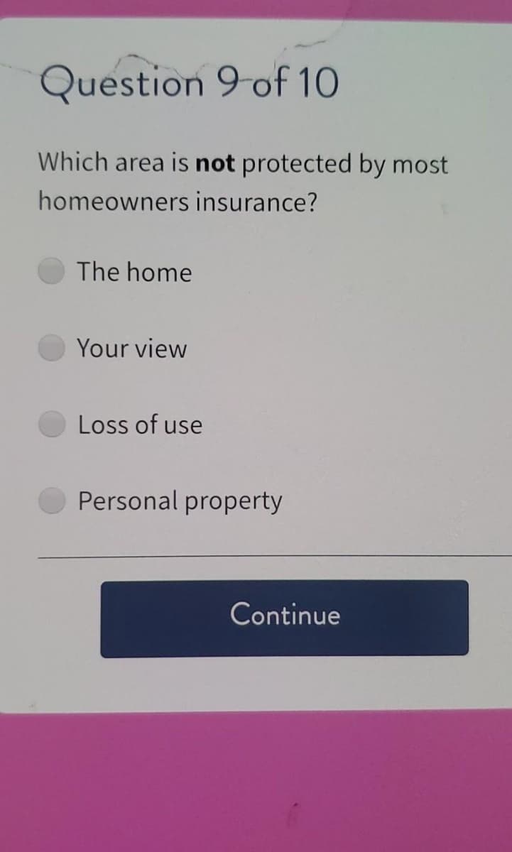 Question 9 of 10
Which area is not protected by most
homeowners insurance?
The home
Your view
Loss of use
Personal property
Continue
