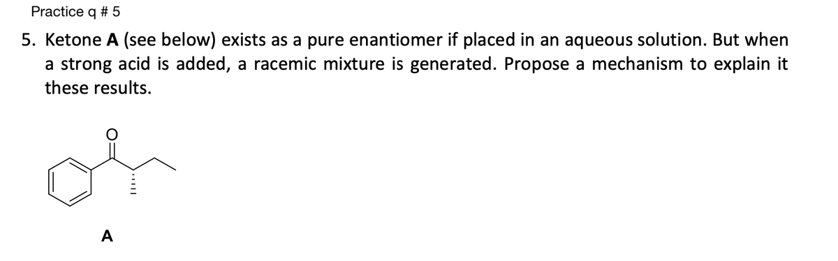 Practice q # 5
5. Ketone A (see below) exists as a pure enantiomer if placed in an aqueous solution. But when
a strong acid is added, a racemic mixture is generated. Propose a mechanism to explain it
these results.
سلم
A